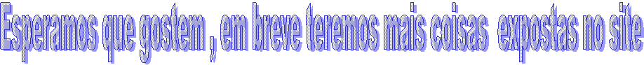 Esperamos que gostem , em breve teremos mais coisas  expostas no site